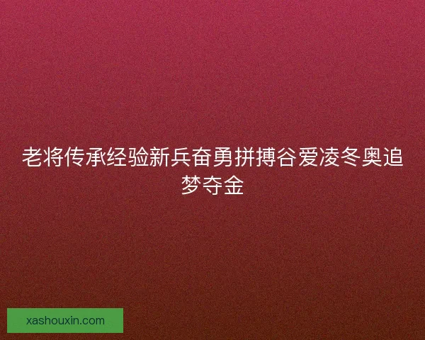 老将传承经验新兵奋勇拼搏谷爱凌冬奥追梦夺金