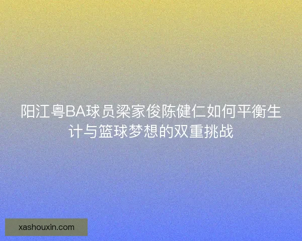 阳江粤BA球员梁家俊陈健仁如何平衡生计与篮球梦想的双重挑战