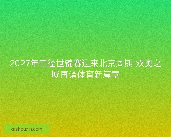 2027年田径世锦赛迎来北京周期 双奥之城再谱体育新篇章
