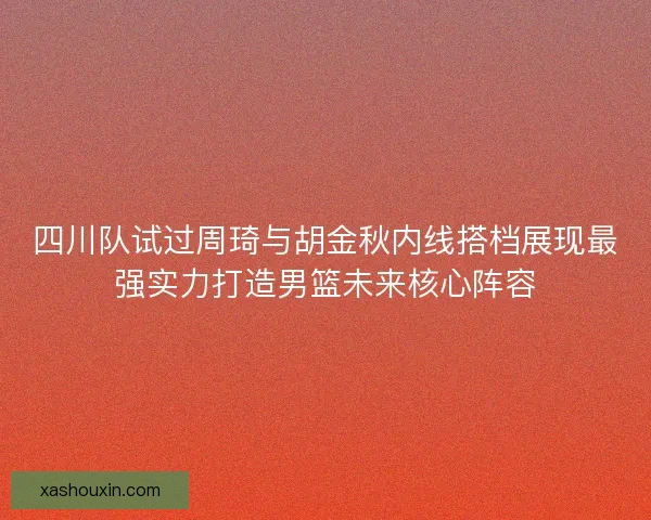 四川队试过周琦与胡金秋内线搭档展现最强实力打造男篮未来核心阵容