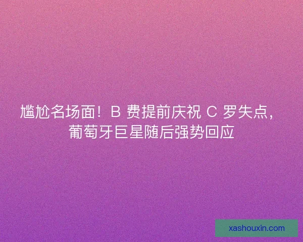尴尬名场面！B 费提前庆祝 C 罗失点，葡萄牙巨星随后强势回应