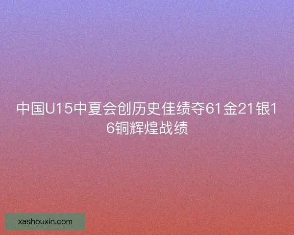 中国U15中夏会创历史佳绩夺61金21银16铜辉煌战绩